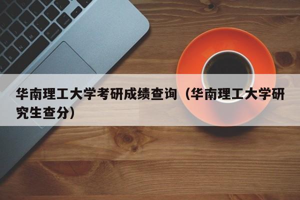 华南理工大学考研成绩查询(华南理工大学研究生查分)